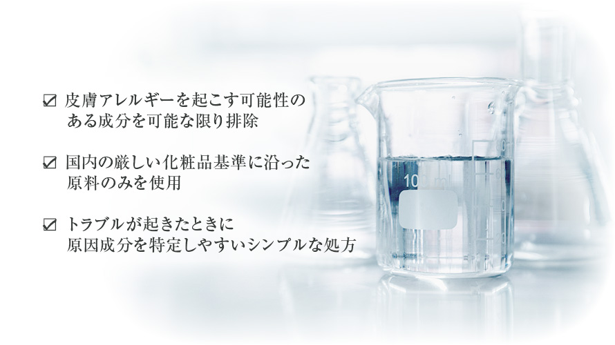 皮膚アレルギーを起こす可能性のある成分を可能な限り排除・国内の厳しい化粧品基準に沿った原料のみを使用・トラブルが起きたときに原因成分を特定しやすいシンプルな処方