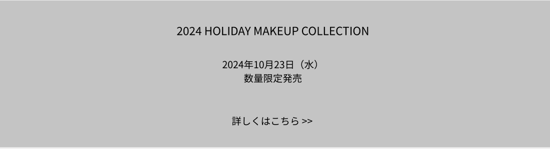 2024 HOLIDAY MAKEUP COLLECTION 2024年10月23日（水） 数量限定発売 詳しくはこちら >>