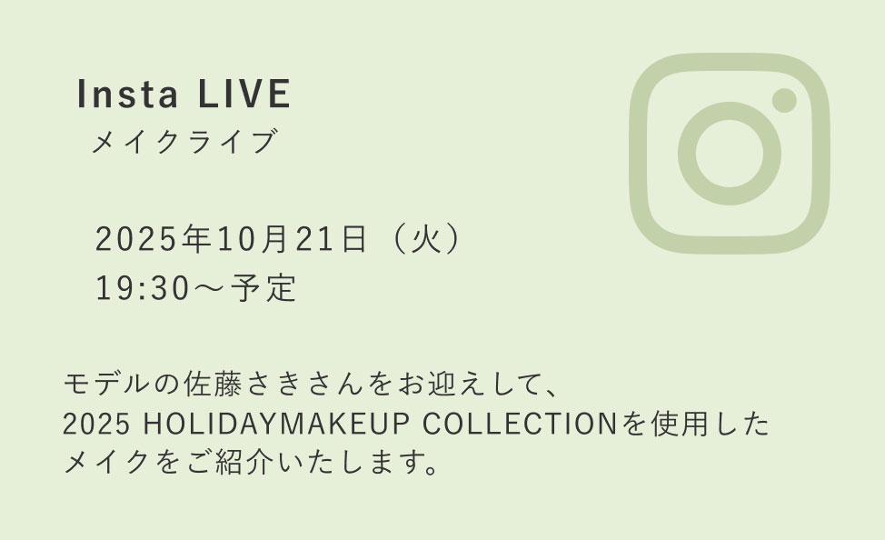 Insta LIVE メイクライブ 2025年10月21日（火） 19:30〜予定 モデルの佐藤さきさんをお迎えして、2025 HOLIDAYMAKEUP COLLECTIONを使用したメイクをご紹介いたします。